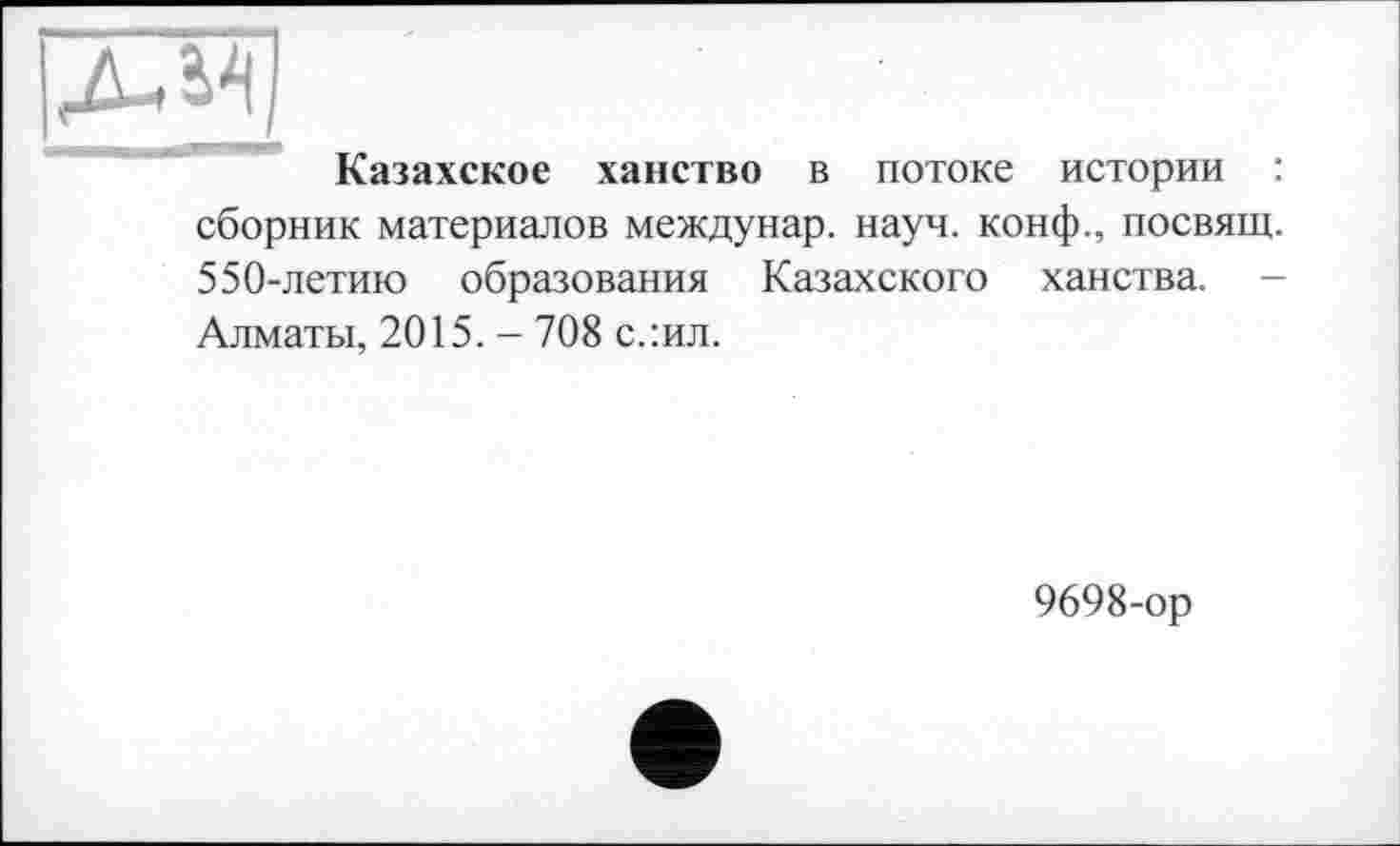 ﻿Казахское ханство в потоке истории : сборник материалов междунар. науч, конф., посвящ. 550-летию образования Казахского ханства. -Алматы, 2015. - 708 с.:ил.
9698-ор